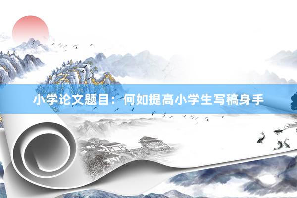 小学论文题目:何如提高小学生写稿身手